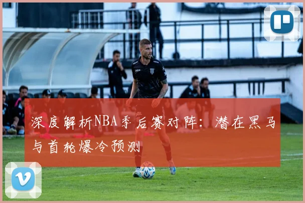 深度解析NBA季后赛对阵:潜在黑马与首轮爆冷预测