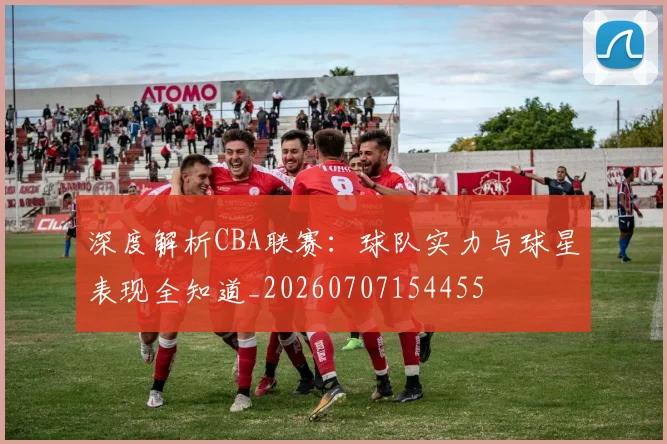 深度解析CBA联赛:球队实力与球星表现全知道_20260707154455